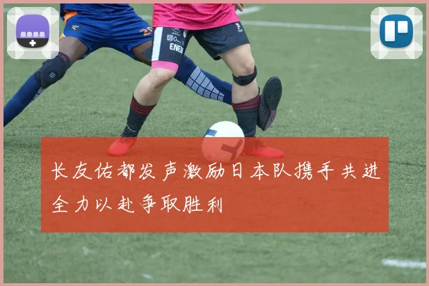 长友佑都发声激励日本队携手共进全力以赴争取胜利