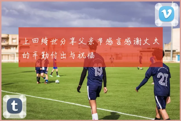 上田绮世分享父亲节感言感谢丈夫的辛勤付出与祝福