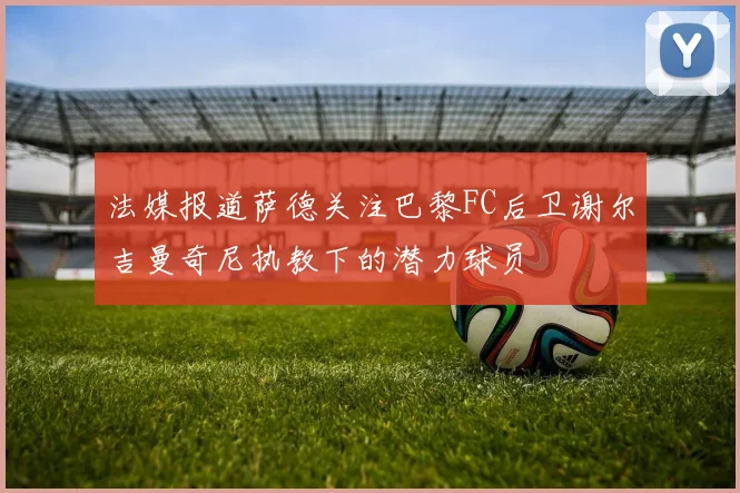 法媒报道萨德关注巴黎FC后卫谢尔吉曼奇尼执教下的潜力球员
