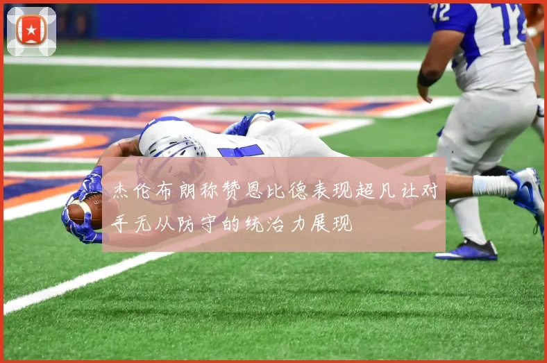 杰伦布朗称赞恩比德表现超凡让对手无从防守的统治力展现