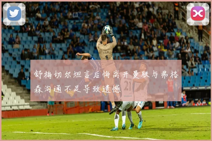 舒梅切尔坦言后悔离开曼联与弗格森沟通不足导致遗憾