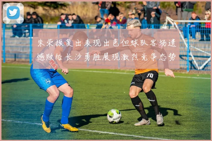 朱荣振复出表现出色但球队客场遗憾败给长沙勇胜展现激烈竞争态势