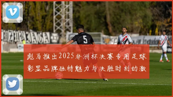彪马推出2025非洲杯决赛专用足球彰显品牌独特魅力与决胜时刻的激情