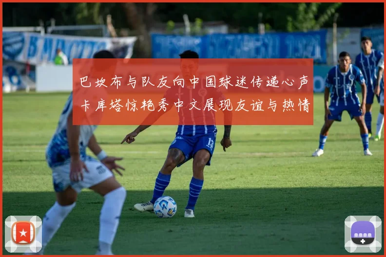 巴坎布与队友向中国球迷传递心声卡库塔惊艳秀中文展现友谊与热情