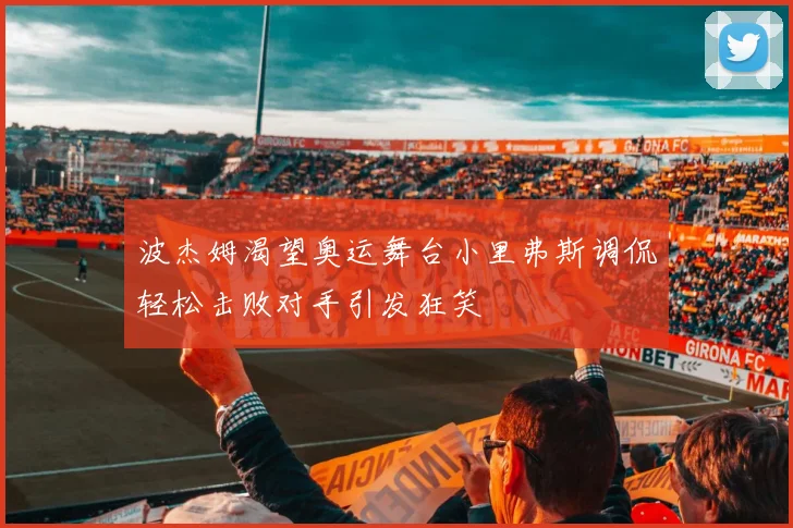 波杰姆渴望奥运舞台小里弗斯调侃轻松击败对手引发狂笑