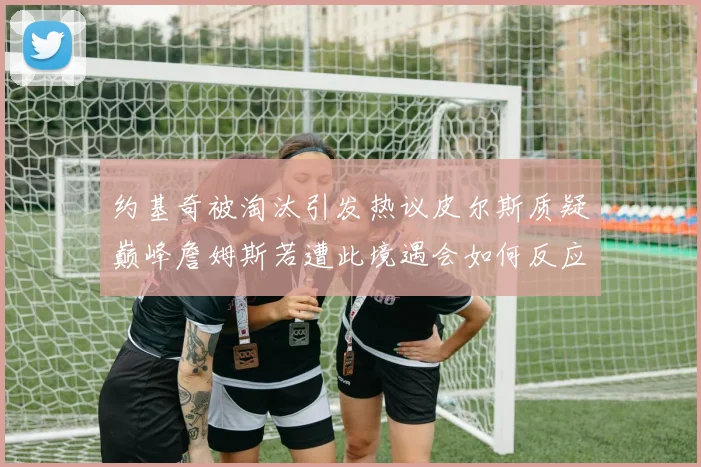 约基奇被淘汰引发热议皮尔斯质疑巅峰詹姆斯若遭此境遇会如何反应