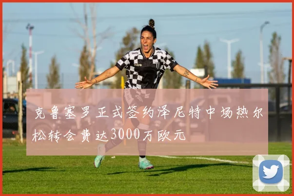 克鲁塞罗正式签约泽尼特中场热尔松转会费达3000万欧元