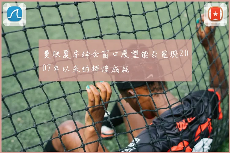 曼联夏季转会窗口展望能否重现2007年以来的辉煌成就