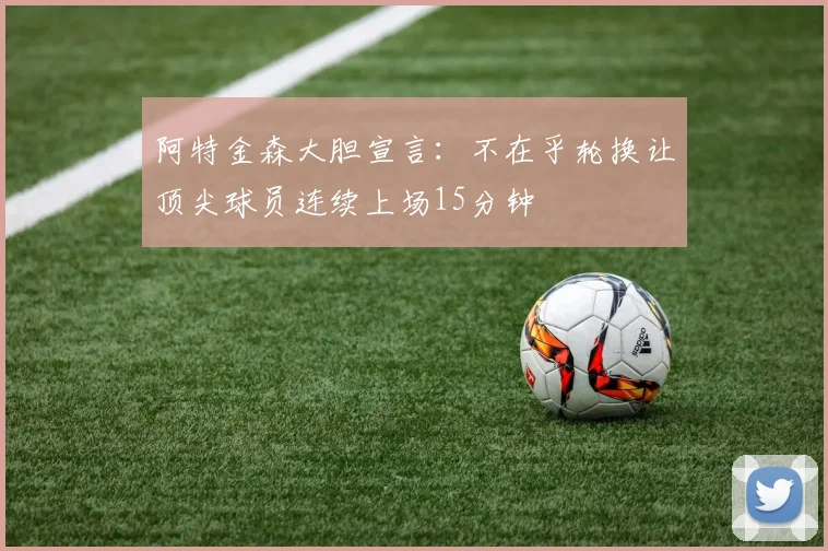 阿特金森大胆宣言：不在乎轮换让顶尖球员连续上场15分钟
