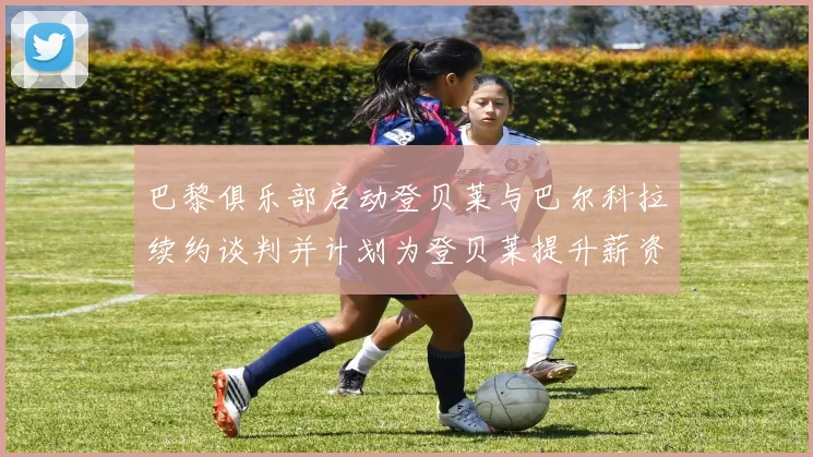 巴黎俱乐部启动登贝莱与巴尔科拉续约谈判并计划为登贝莱提升薪资待遇