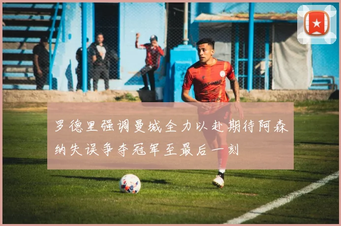罗德里强调曼城全力以赴期待阿森纳失误争夺冠军至最后一刻